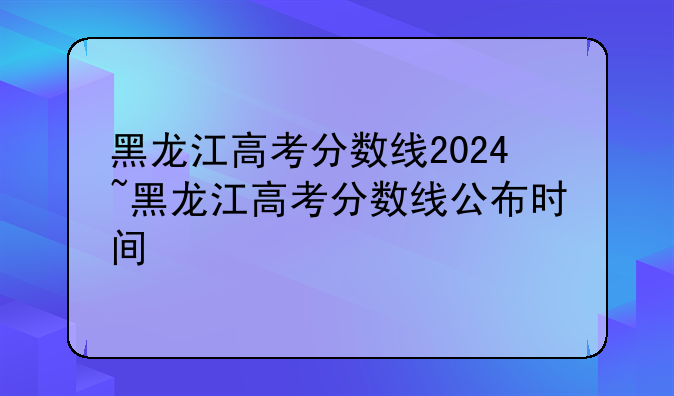 黑龙江高考分数线2024~黑龙江高考分数线公布时间