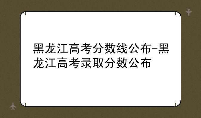 黑龙江高考分数线公布-黑龙江高考录取分数公布