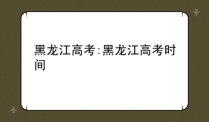黑龙江高考:黑龙江高考时间
