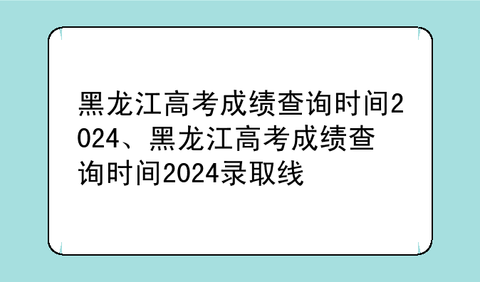 黑龙江高考成绩查询时间2024、黑龙江高考成绩查询时间2024录取线