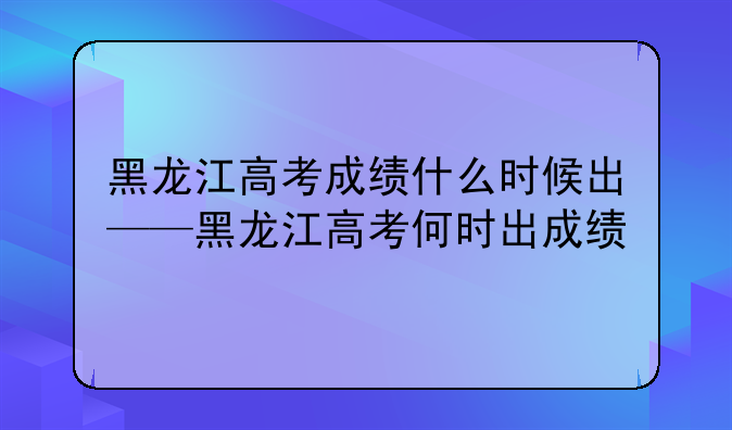 黑龙江高考成绩什么时候出——黑龙江高考何时出成绩