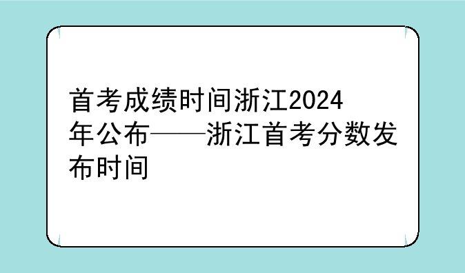 首考成绩时间浙江2024年公布——浙江首考分数发布时间