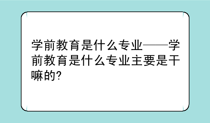 学前教育是什么专业——学前教育是什么专业主要是干嘛的?
