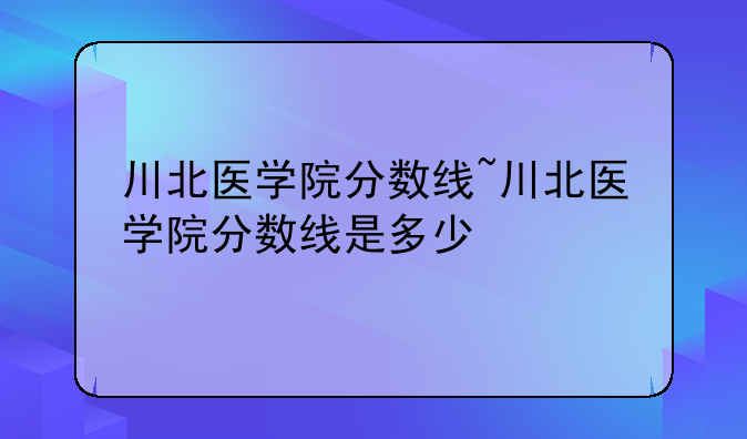 川北医学院分数线~川北医学院分数线是多少