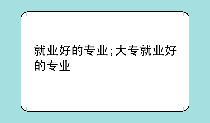 就业好的专业;大专就业好的专业