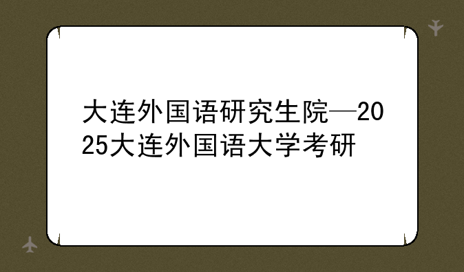 大连外国语研究生院—2025大连外国语大学考研