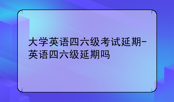 大学英语四六级考试延期-英语四六级延期吗