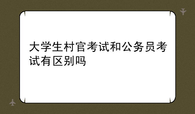 大学生村官考试和公务员考试有区别吗