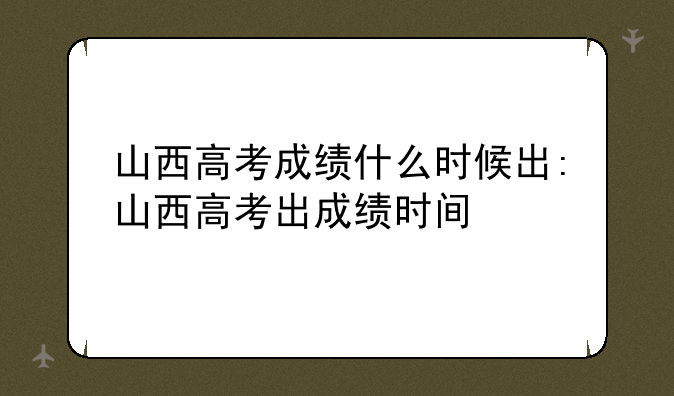 山西高考成绩什么时候出:山西高考出成绩时间