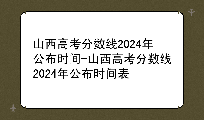 山西高考分数线2024年公布时间-山西高考分数线2024年公布时间表