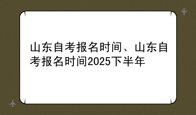 山东自考报名时间、山东自考报名时间2025下半年