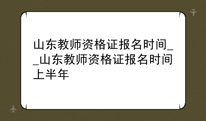 山东教师资格证报名时间__山东教师资格证报名时间上半年