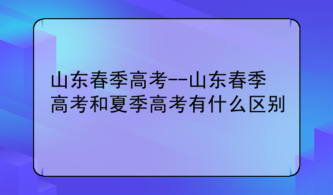 山东春季高考--山东春季高考和夏季高考有什么区别