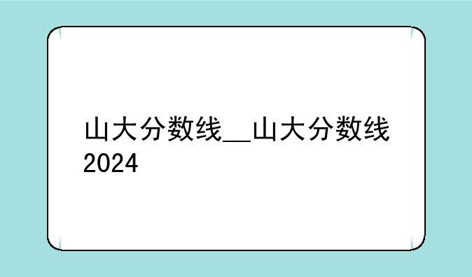 山大分数线__山大分数线2024