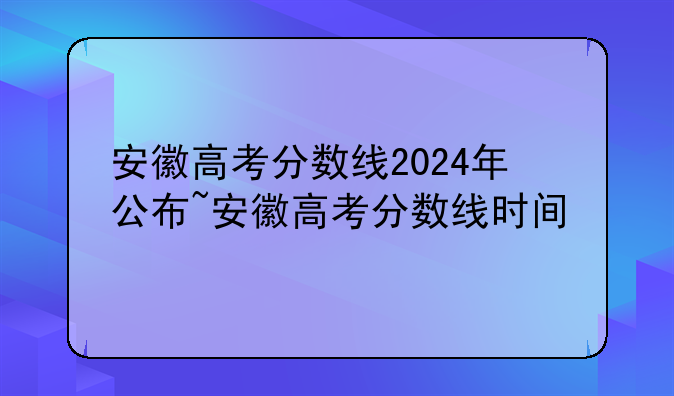 安徽高考分数线2024年公布~安徽高考分数线时间