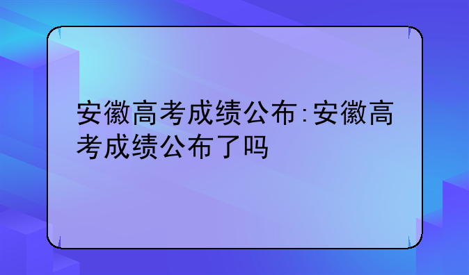 安徽高考成绩公布:安徽高考成绩公布了吗