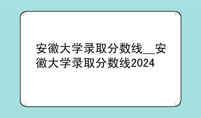 安徽大学录取分数线__安徽大学录取分数线2024