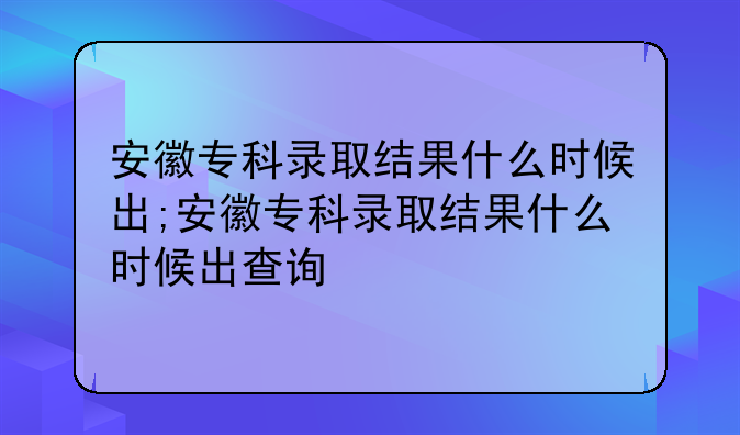 安徽专科录取结果什么时候出;安徽专科录取结果什么时候出查询