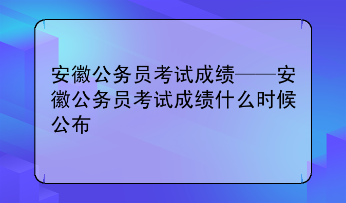 安徽公务员考试成绩——安徽公务员考试成绩什么时候公布