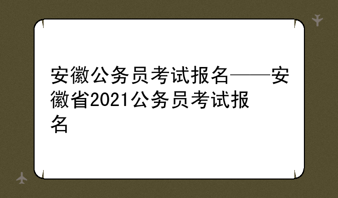 安徽公务员考试报名——安徽省2021公务员考试报名