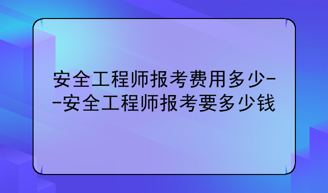安全工程师报考费用多少--安全工程师报考要多少钱