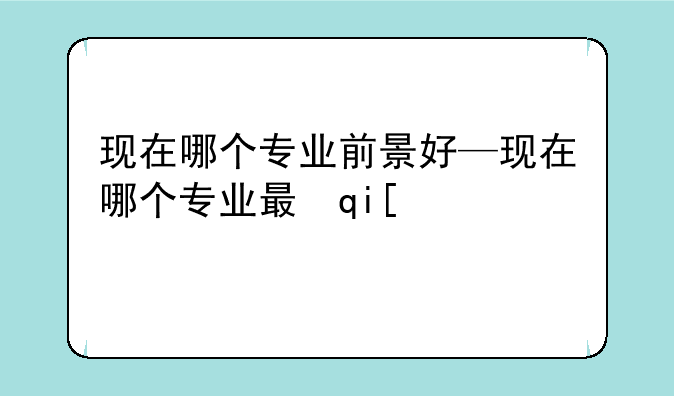 现在哪个专业前景好—现在哪个专业最有前景