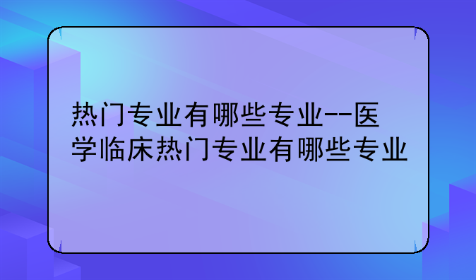热门专业有哪些专业--医学临床热门专业有哪些专业