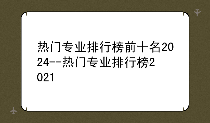 热门专业排行榜前十名2024--热门专业排行榜2021