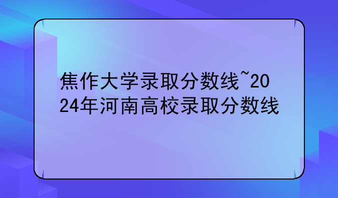 焦作大学录取分数线~2024年河南高校录取分数线
