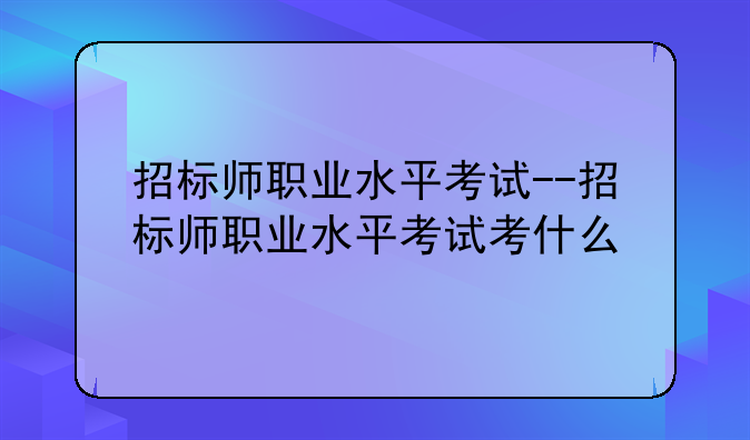 招标师职业水平考试--招标师职业水平考试考什么