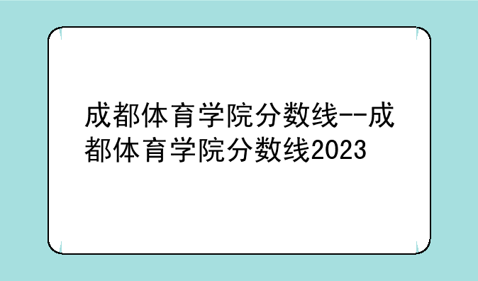 成都体育学院分数线--成都体育学院分数线2023