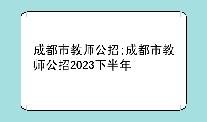 成都市教师公招;成都市教师公招2023下半年