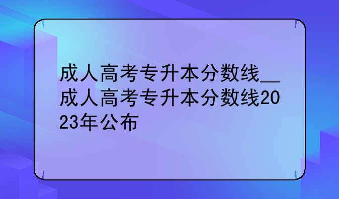 成人高考专升本分数线__成人高考专升本分数线2023年公布