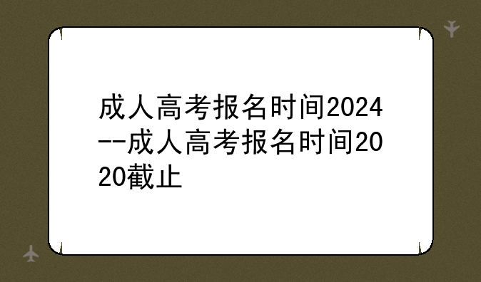 成人高考报名时间2024--成人高考报名时间2020截止