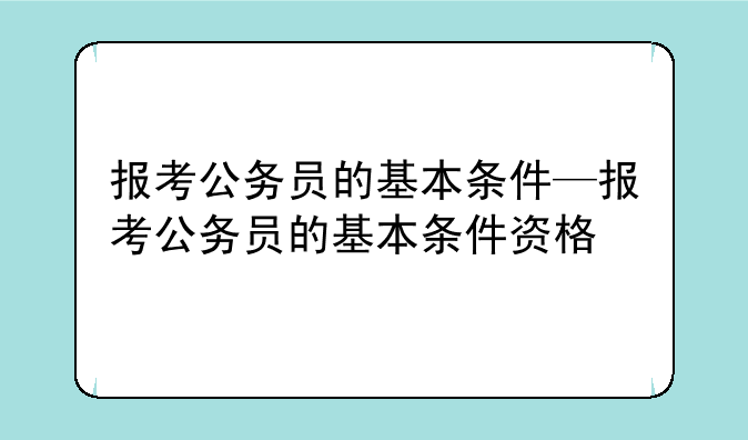 报考公务员的基本条件—报考公务员的基本条件资格