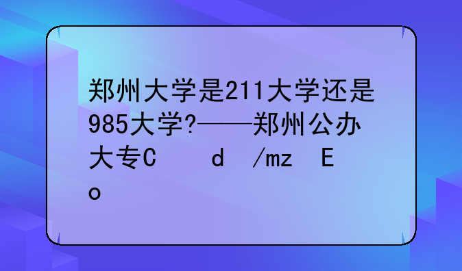 郑州大学是211大学还是985大学?——郑州公办大专有哪些学校