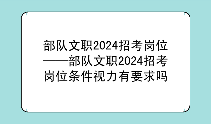 部队文职2024招考岗位——部队文职2024招考岗位条件视力有要求吗