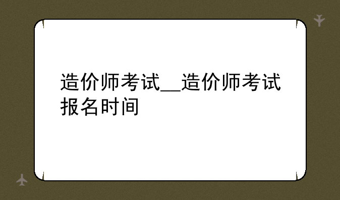 造价师考试__造价师考试报名时间