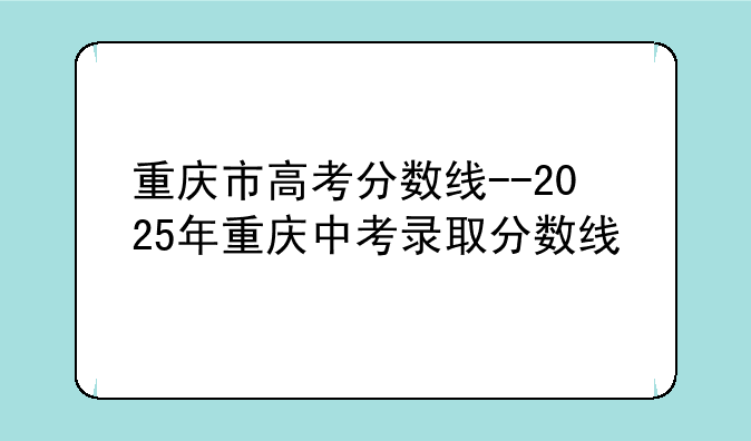 重庆市高考分数线--2025年重庆中考录取分数线
