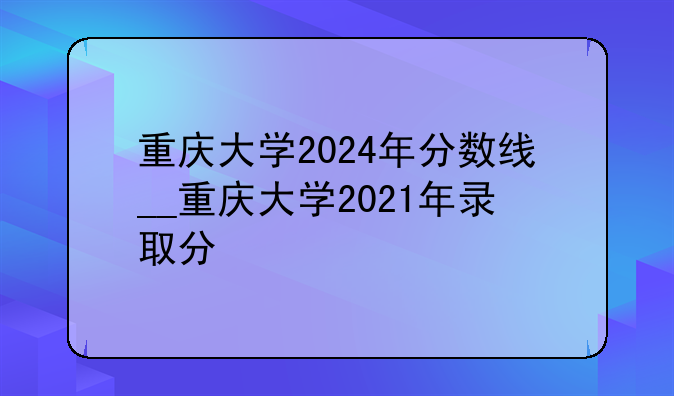 重庆大学2024年分数线__重庆大学2021年录取分