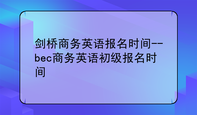 剑桥商务英语报名时间--bec商务英语初级报名时间
