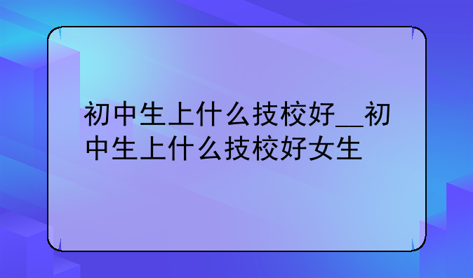 初中生上什么技校好__初中生上什么技校好女生