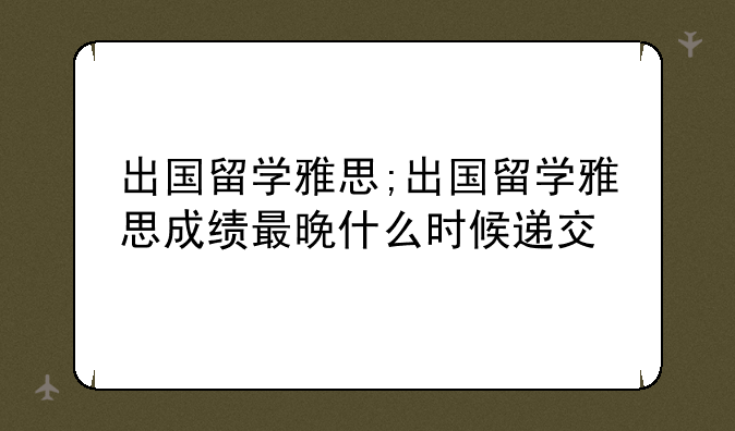 出国留学雅思;出国留学雅思成绩最晚什么时候递交