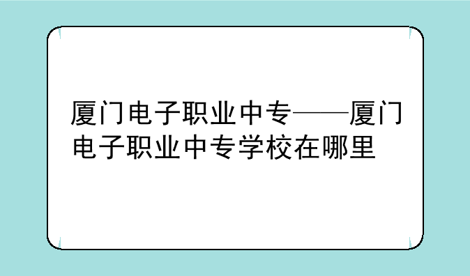 厦门电子职业中专——厦门电子职业中专学校在哪里