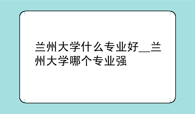 兰州大学什么专业好__兰州大学哪个专业强