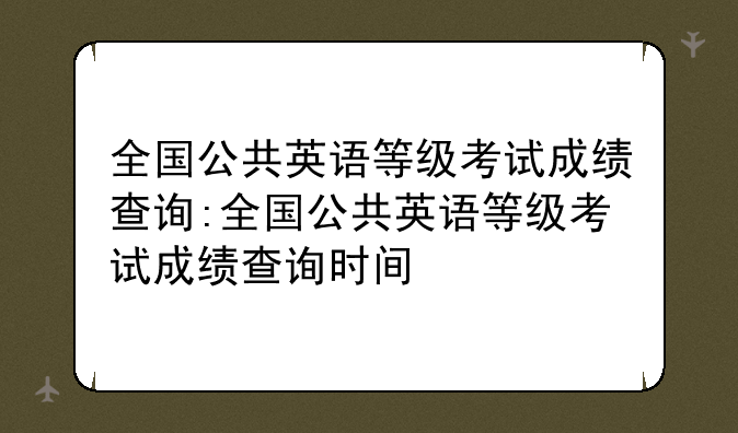全国公共英语等级考试成绩查询:全国公共英语等级考试成绩查询时间