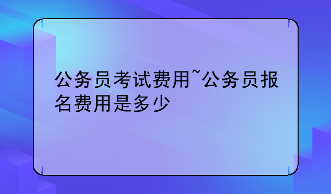 公务员考试费用~公务员报名费用是多少