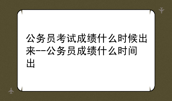 公务员考试成绩什么时候出来--公务员成绩什么时间出