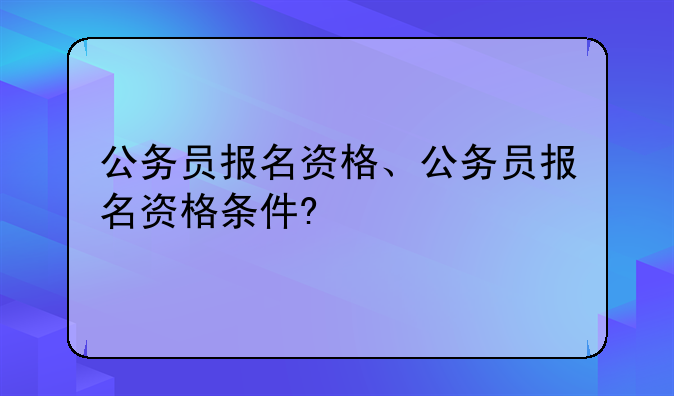 公务员报名资格、公务员报名资格条件?