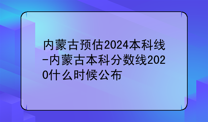 内蒙古预估2024本科线-内蒙古本科分数线2020什么时候公布